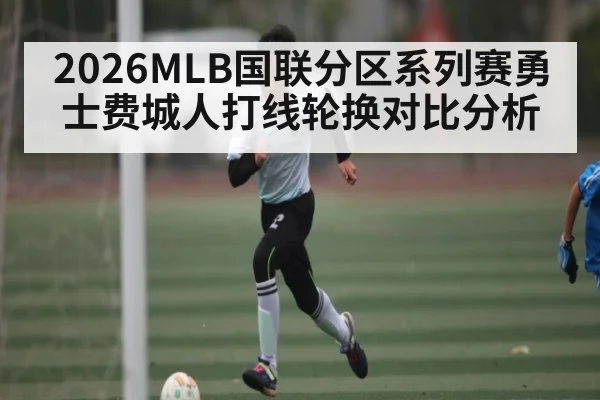2026MLB国联分区系列赛勇士费城人打线轮换对比分析