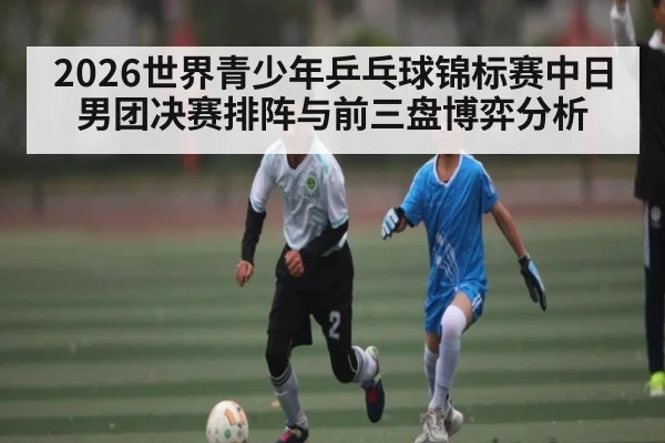 2026世界青少年乒乓球锦标赛中日男团决赛排阵与前三盘博弈分析