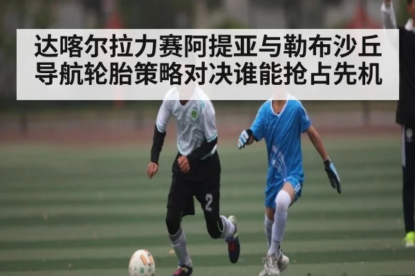 达喀尔拉力赛阿提亚与勒布沙丘导航轮胎策略对决谁能抢占先机